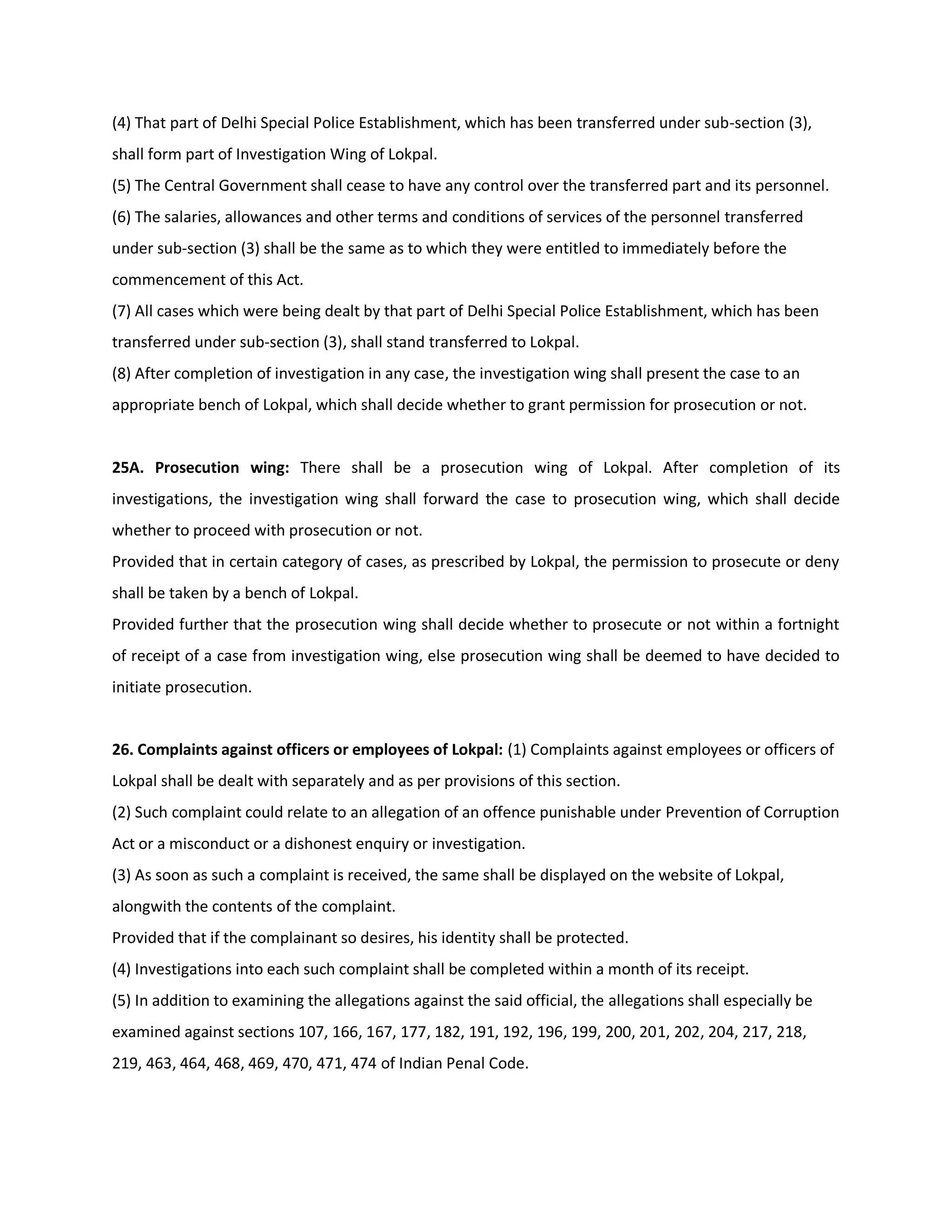 (4) That part of Delhi Special Police Establishment, which has been transferred under sub-section (3),
shall form part of Investigation Wing of Lokpal.
(5) The Central Government shall cease to have any control over the transferred part and its personnel.
(6) The salaries, allowances and other terms and conditions of services of the personnel transferred
under sub-section (3) shall be the same as to which they were entitled to immediately before the
commencement of this Act.
(7) All cases which were being dealt by that part of Delhi Special Police Establishment, which has been
transferred under sub-section (3), shall stand transferred to Lokpal.
(8) After completion of investigation in any case, the investigation wing shall present the case to an
appropriate bench of Lokpal, which shall decide whether to grant permission for prosecution or not.


25A. Prosecution wing: There shall be a prosecution wing of Lokpal. After completion of its
investigations, the investigation wing shall forward the case to prosecution wing, which shall decide
whether to proceed with prosecution or not.
Provided that in certain category of cases, as prescribed by Lokpal, the permission to prosecute or deny
shall be taken by a bench of Lokpal.
Provided further that the prosecution wing shall decide whether to prosecute or not within a fortnight
of receipt of a case from investigation wing, else prosecution wing shall be deemed to have decided to
initiate prosecution.


26. Complaints against officers or employees of Lokpal: (1) Complaints against employees or officers of
Lokpal shall be dealt with separately and as per provisions of this section.
(2) Such complaint could relate to an allegation of an offence punishable under Prevention of Corruption
Act or a misconduct or a dishonest enquiry or investigation.
(3) As soon as such a complaint is received, the same shall be displayed on the website of Lokpal,
alongwith the contents of the complaint.
Provided that if the complainant so desires, his identity shall be protected.
(4) Investigations into each such complaint shall be completed within a month of its receipt.
(5) In addition to examining the allegations against the said official, the allegations shall especially be
examined against sections 107, 166, 167, 177, 182, 191, 192, 196, 199, 200, 201, 202, 204, 217, 218,
219, 463, 464, 468, 469, 470, 471, 474 of Indian Penal Code.
 