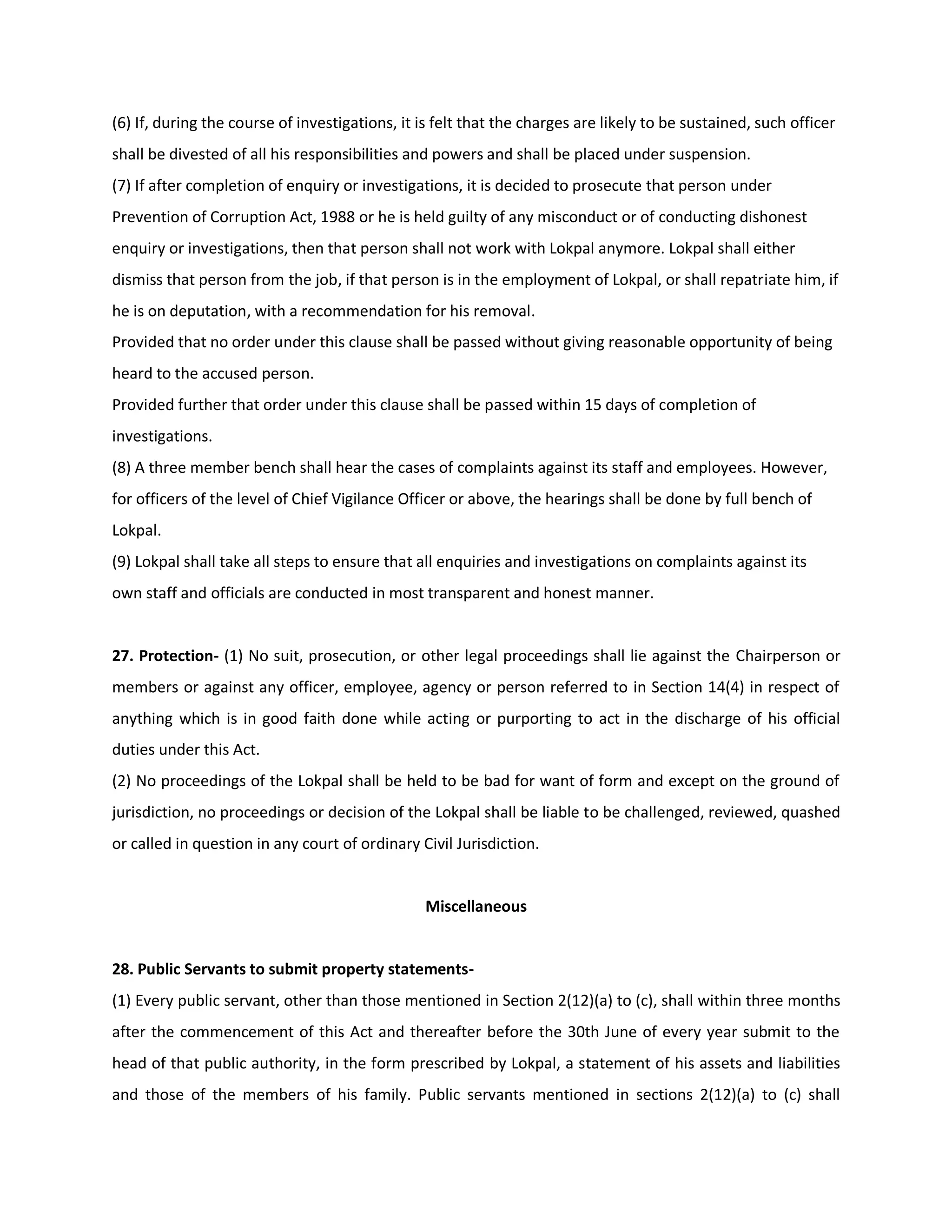 (6) If, during the course of investigations, it is felt that the charges are likely to be sustained, such officer
shall be divested of all his responsibilities and powers and shall be placed under suspension.
(7) If after completion of enquiry or investigations, it is decided to prosecute that person under
Prevention of Corruption Act, 1988 or he is held guilty of any misconduct or of conducting dishonest
enquiry or investigations, then that person shall not work with Lokpal anymore. Lokpal shall either
dismiss that person from the job, if that person is in the employment of Lokpal, or shall repatriate him, if
he is on deputation, with a recommendation for his removal.
Provided that no order under this clause shall be passed without giving reasonable opportunity of being
heard to the accused person.
Provided further that order under this clause shall be passed within 15 days of completion of
investigations.
(8) A three member bench shall hear the cases of complaints against its staff and employees. However,
for officers of the level of Chief Vigilance Officer or above, the hearings shall be done by full bench of
Lokpal.
(9) Lokpal shall take all steps to ensure that all enquiries and investigations on complaints against its
own staff and officials are conducted in most transparent and honest manner.


27. Protection- (1) No suit, prosecution, or other legal proceedings shall lie against the Chairperson or
members or against any officer, employee, agency or person referred to in Section 14(4) in respect of
anything which is in good faith done while acting or purporting to act in the discharge of his official
duties under this Act.
(2) No proceedings of the Lokpal shall be held to be bad for want of form and except on the ground of
jurisdiction, no proceedings or decision of the Lokpal shall be liable to be challenged, reviewed, quashed
or called in question in any court of ordinary Civil Jurisdiction.


                                                Miscellaneous


28. Public Servants to submit property statements-
(1) Every public servant, other than those mentioned in Section 2(12)(a) to (c), shall within three months
after the commencement of this Act and thereafter before the 30th June of every year submit to the
head of that public authority, in the form prescribed by Lokpal, a statement of his assets and liabilities
and those of the members of his family. Public servants mentioned in sections 2(12)(a) to (c) shall
 