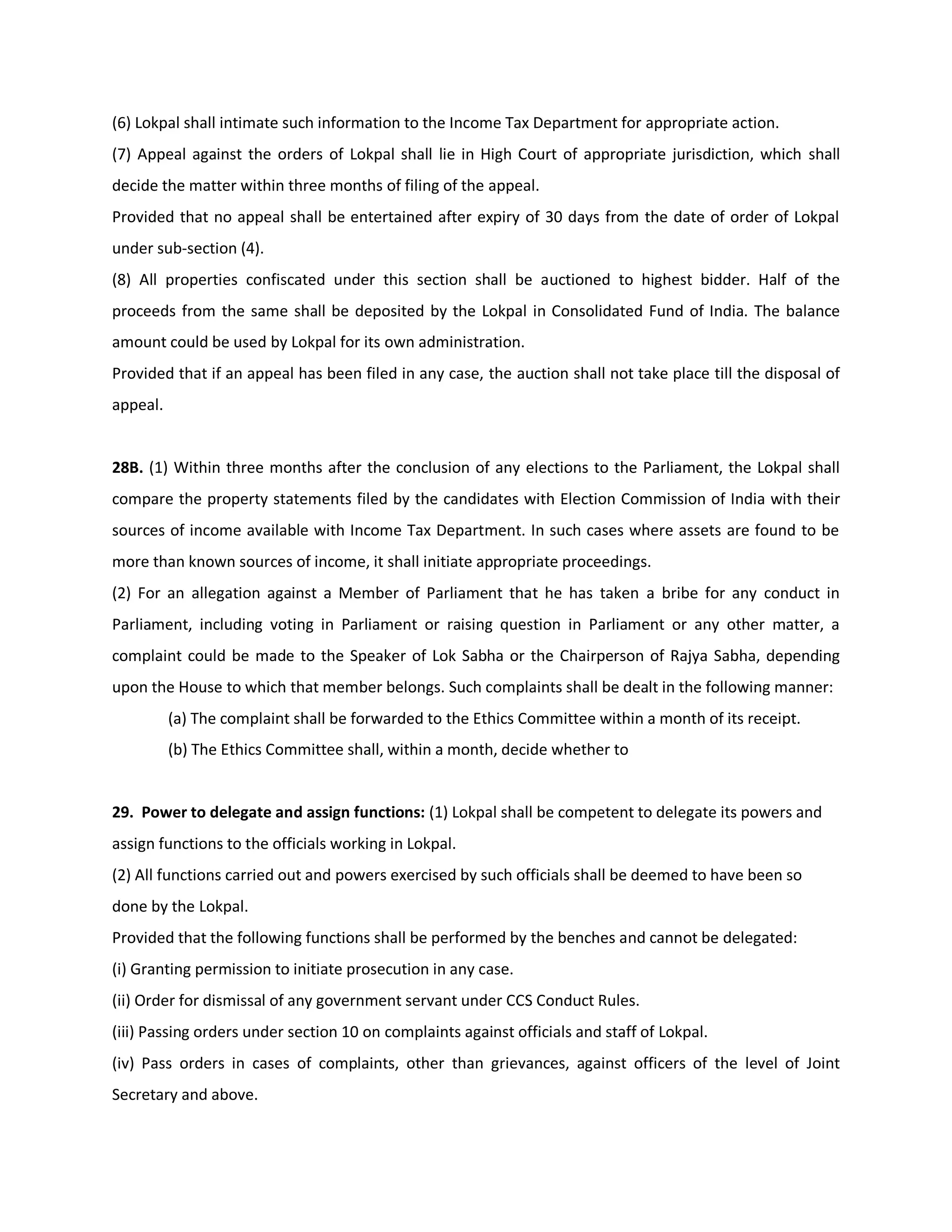 (6) Lokpal shall intimate such information to the Income Tax Department for appropriate action.
(7) Appeal against the orders of Lokpal shall lie in High Court of appropriate jurisdiction, which shall
decide the matter within three months of filing of the appeal.
Provided that no appeal shall be entertained after expiry of 30 days from the date of order of Lokpal
under sub-section (4).
(8) All properties confiscated under this section shall be auctioned to highest bidder. Half of the
proceeds from the same shall be deposited by the Lokpal in Consolidated Fund of India. The balance
amount could be used by Lokpal for its own administration.
Provided that if an appeal has been filed in any case, the auction shall not take place till the disposal of
appeal.


28B. (1) Within three months after the conclusion of any elections to the Parliament, the Lokpal shall
compare the property statements filed by the candidates with Election Commission of India with their
sources of income available with Income Tax Department. In such cases where assets are found to be
more than known sources of income, it shall initiate appropriate proceedings.
(2) For an allegation against a Member of Parliament that he has taken a bribe for any conduct in
Parliament, including voting in Parliament or raising question in Parliament or any other matter, a
complaint could be made to the Speaker of Lok Sabha or the Chairperson of Rajya Sabha, depending
upon the House to which that member belongs. Such complaints shall be dealt in the following manner:
          (a) The complaint shall be forwarded to the Ethics Committee within a month of its receipt.
          (b) The Ethics Committee shall, within a month, decide whether to


29. Power to delegate and assign functions: (1) Lokpal shall be competent to delegate its powers and
assign functions to the officials working in Lokpal.
(2) All functions carried out and powers exercised by such officials shall be deemed to have been so
done by the Lokpal.
Provided that the following functions shall be performed by the benches and cannot be delegated:
(i) Granting permission to initiate prosecution in any case.
(ii) Order for dismissal of any government servant under CCS Conduct Rules.
(iii) Passing orders under section 10 on complaints against officials and staff of Lokpal.
(iv) Pass orders in cases of complaints, other than grievances, against officers of the level of Joint
Secretary and above.
 