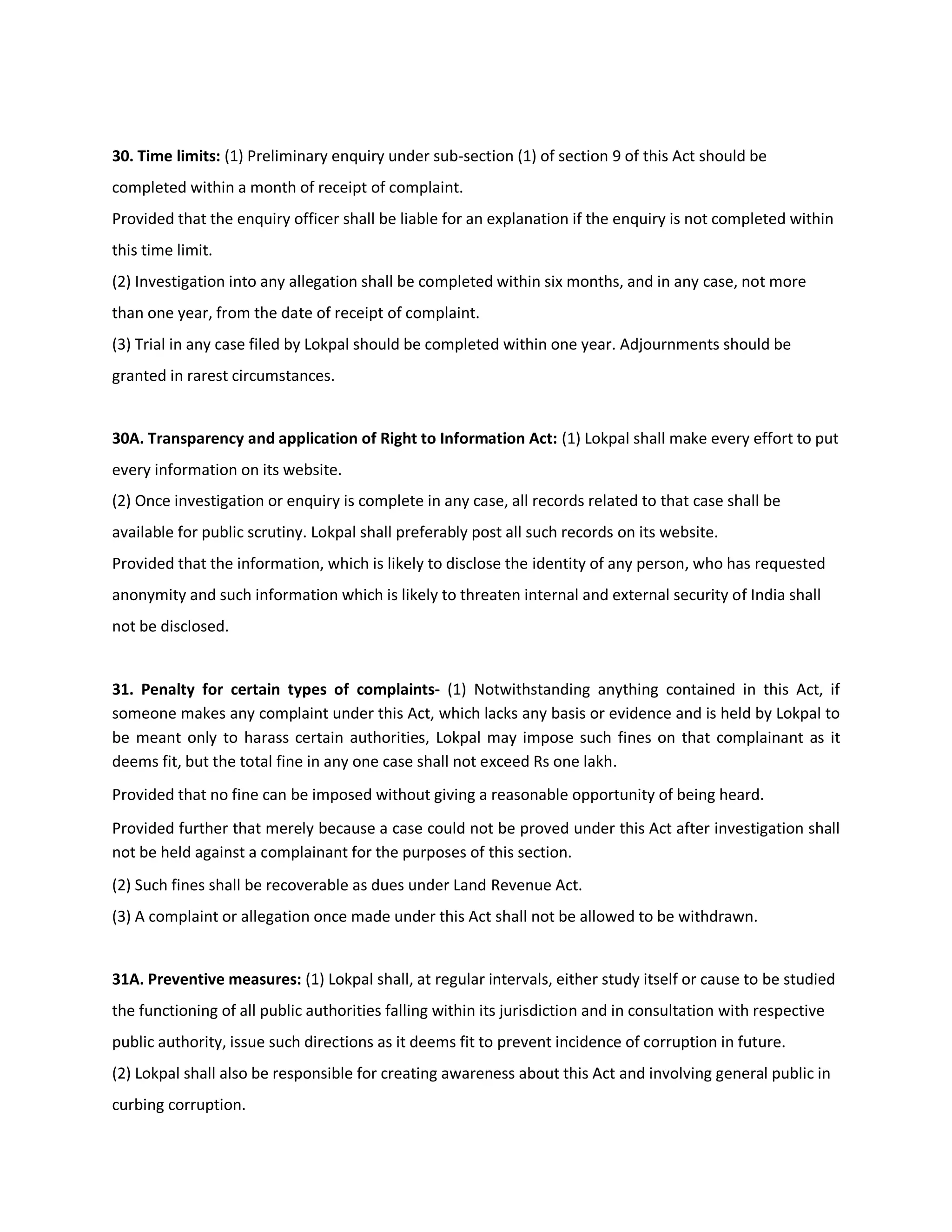 30. Time limits: (1) Preliminary enquiry under sub-section (1) of section 9 of this Act should be
completed within a month of receipt of complaint.
Provided that the enquiry officer shall be liable for an explanation if the enquiry is not completed within
this time limit.
(2) Investigation into any allegation shall be completed within six months, and in any case, not more
than one year, from the date of receipt of complaint.
(3) Trial in any case filed by Lokpal should be completed within one year. Adjournments should be
granted in rarest circumstances.


30A. Transparency and application of Right to Information Act: (1) Lokpal shall make every effort to put
every information on its website.
(2) Once investigation or enquiry is complete in any case, all records related to that case shall be
available for public scrutiny. Lokpal shall preferably post all such records on its website.
Provided that the information, which is likely to disclose the identity of any person, who has requested
anonymity and such information which is likely to threaten internal and external security of India shall
not be disclosed.


31. Penalty for certain types of complaints- (1) Notwithstanding anything contained in this Act, if
someone makes any complaint under this Act, which lacks any basis or evidence and is held by Lokpal to
be meant only to harass certain authorities, Lokpal may impose such fines on that complainant as it
deems fit, but the total fine in any one case shall not exceed Rs one lakh.
Provided that no fine can be imposed without giving a reasonable opportunity of being heard.
Provided further that merely because a case could not be proved under this Act after investigation shall
not be held against a complainant for the purposes of this section.
(2) Such fines shall be recoverable as dues under Land Revenue Act.
(3) A complaint or allegation once made under this Act shall not be allowed to be withdrawn.


31A. Preventive measures: (1) Lokpal shall, at regular intervals, either study itself or cause to be studied
the functioning of all public authorities falling within its jurisdiction and in consultation with respective
public authority, issue such directions as it deems fit to prevent incidence of corruption in future.
(2) Lokpal shall also be responsible for creating awareness about this Act and involving general public in
curbing corruption.
 