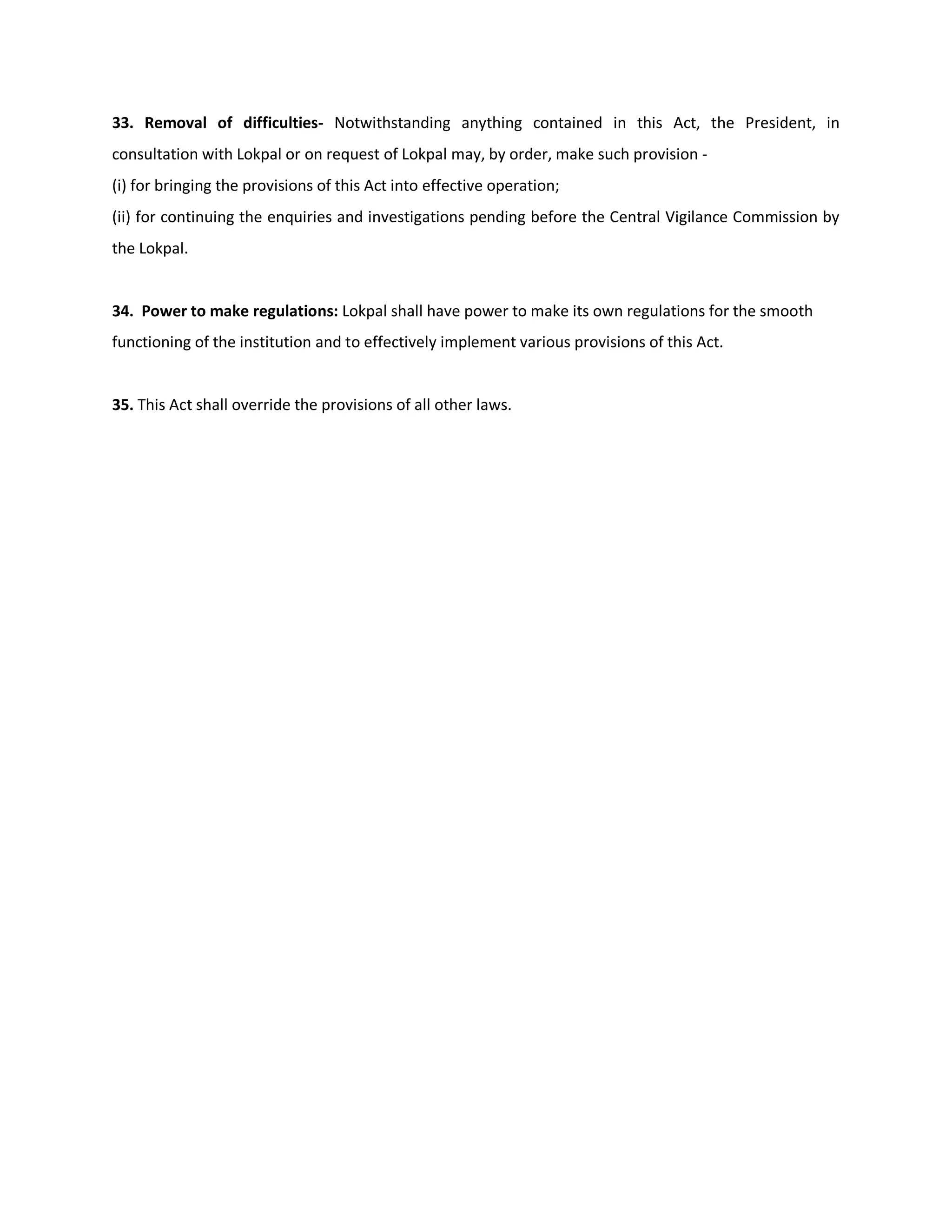 33. Removal of difficulties- Notwithstanding anything contained in this Act, the President, in
consultation with Lokpal or on request of Lokpal may, by order, make such provision -
(i) for bringing the provisions of this Act into effective operation;
(ii) for continuing the enquiries and investigations pending before the Central Vigilance Commission by
the Lokpal.


34. Power to make regulations: Lokpal shall have power to make its own regulations for the smooth
functioning of the institution and to effectively implement various provisions of this Act.


35. This Act shall override the provisions of all other laws.
 