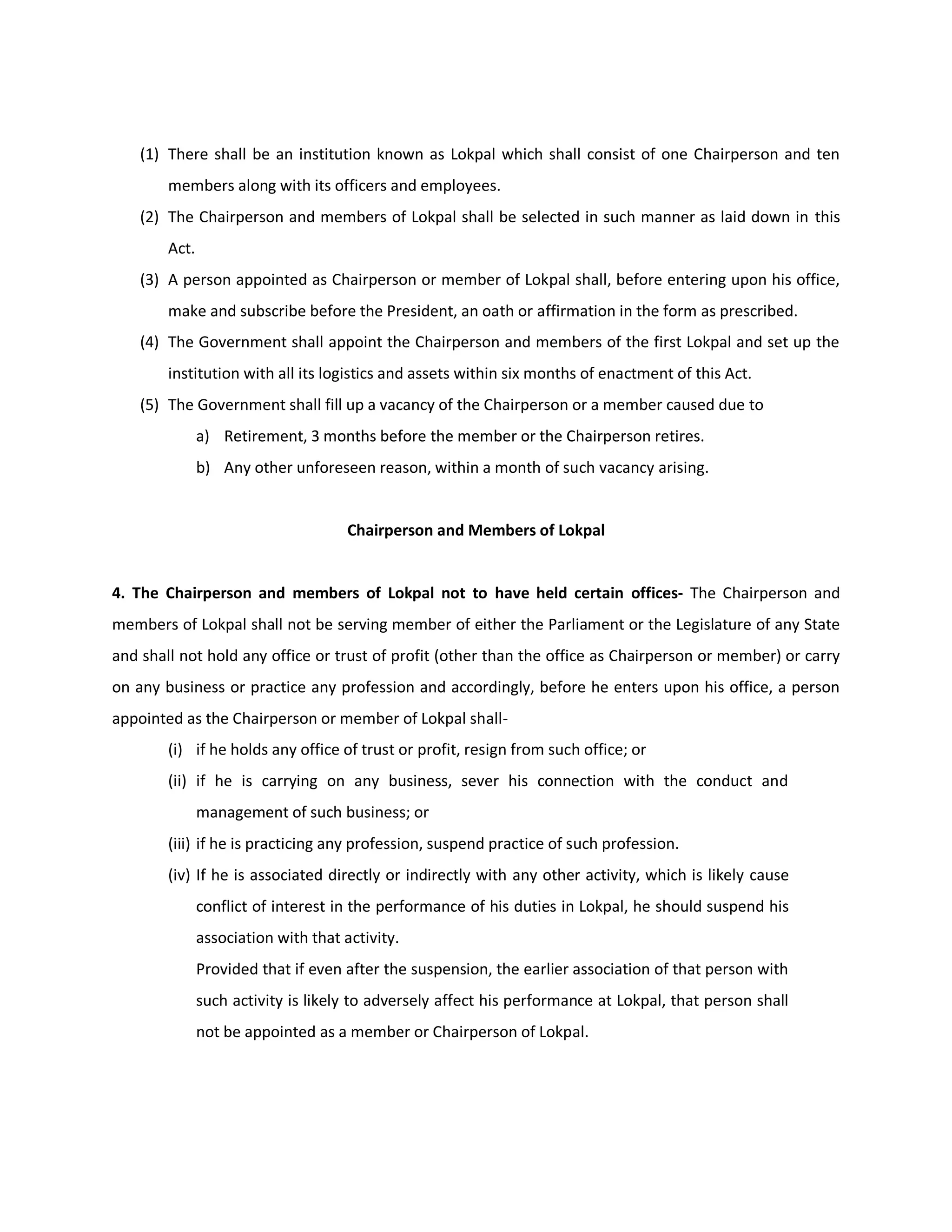 (1) There shall be an institution known as Lokpal which shall consist of one Chairperson and ten
        members along with its officers and employees.
    (2) The Chairperson and members of Lokpal shall be selected in such manner as laid down in this
        Act.
    (3) A person appointed as Chairperson or member of Lokpal shall, before entering upon his office,
        make and subscribe before the President, an oath or affirmation in the form as prescribed.
    (4) The Government shall appoint the Chairperson and members of the first Lokpal and set up the
        institution with all its logistics and assets within six months of enactment of this Act.
    (5) The Government shall fill up a vacancy of the Chairperson or a member caused due to
               a) Retirement, 3 months before the member or the Chairperson retires.
               b) Any other unforeseen reason, within a month of such vacancy arising.


                                      Chairperson and Members of Lokpal


4. The Chairperson and members of Lokpal not to have held certain offices- The Chairperson and
members of Lokpal shall not be serving member of either the Parliament or the Legislature of any State
and shall not hold any office or trust of profit (other than the office as Chairperson or member) or carry
on any business or practice any profession and accordingly, before he enters upon his office, a person
appointed as the Chairperson or member of Lokpal shall-
        (i) if he holds any office of trust or profit, resign from such office; or
        (ii) if he is carrying on any business, sever his connection with the conduct and
               management of such business; or
        (iii) if he is practicing any profession, suspend practice of such profession.
        (iv) If he is associated directly or indirectly with any other activity, which is likely cause
               conflict of interest in the performance of his duties in Lokpal, he should suspend his
               association with that activity.
               Provided that if even after the suspension, the earlier association of that person with
               such activity is likely to adversely affect his performance at Lokpal, that person shall
               not be appointed as a member or Chairperson of Lokpal.
 