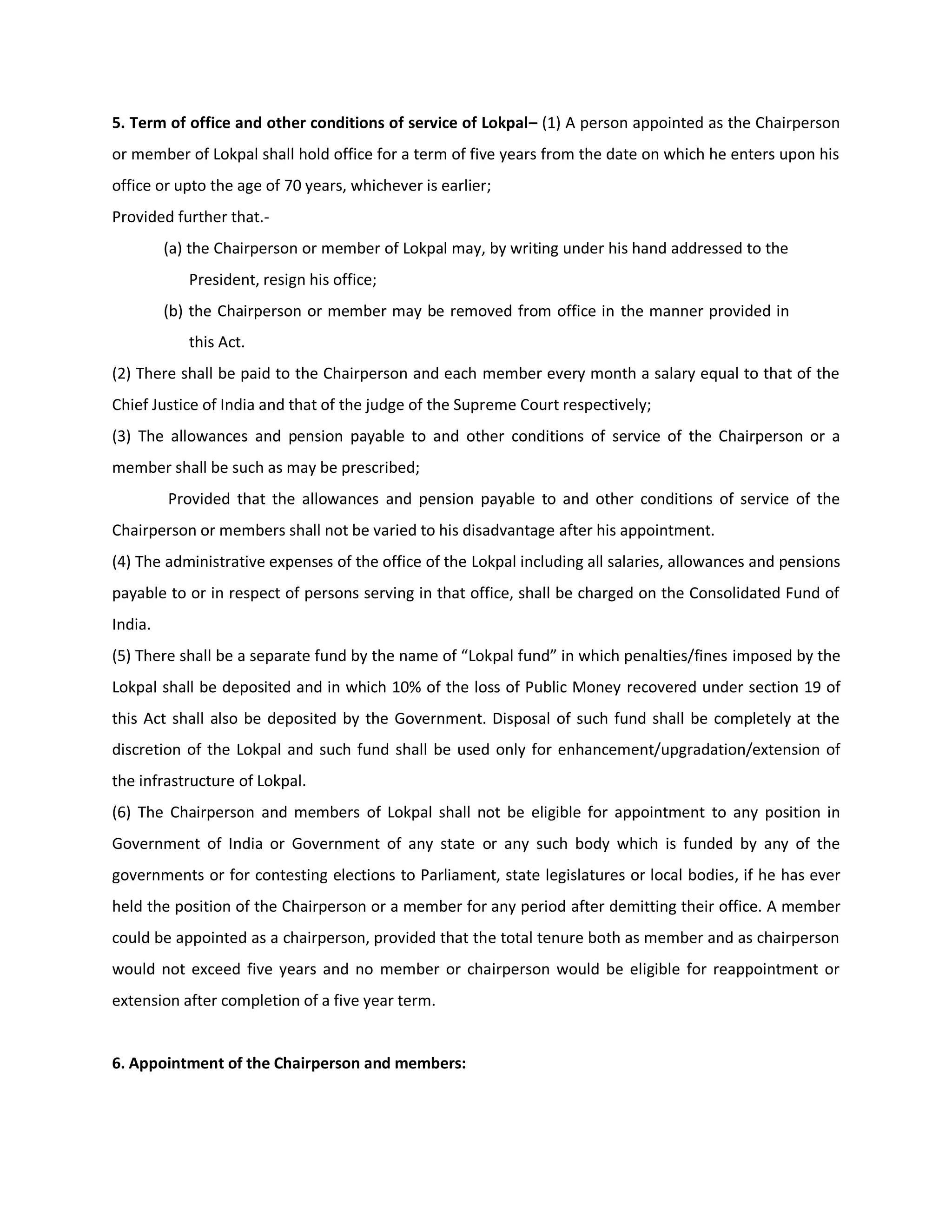 5. Term of office and other conditions of service of Lokpal– (1) A person appointed as the Chairperson
or member of Lokpal shall hold office for a term of five years from the date on which he enters upon his
office or upto the age of 70 years, whichever is earlier;
Provided further that.-
         (a) the Chairperson or member of Lokpal may, by writing under his hand addressed to the
            President, resign his office;
         (b) the Chairperson or member may be removed from office in the manner provided in
            this Act.
(2) There shall be paid to the Chairperson and each member every month a salary equal to that of the
Chief Justice of India and that of the judge of the Supreme Court respectively;
(3) The allowances and pension payable to and other conditions of service of the Chairperson or a
member shall be such as may be prescribed;
         Provided that the allowances and pension payable to and other conditions of service of the
Chairperson or members shall not be varied to his disadvantage after his appointment.
(4) The administrative expenses of the office of the Lokpal including all salaries, allowances and pensions
payable to or in respect of persons serving in that office, shall be charged on the Consolidated Fund of
India.
(5) There shall be a separate fund by the name of “Lokpal fund” in which penalties/fines imposed by the
Lokpal shall be deposited and in which 10% of the loss of Public Money recovered under section 19 of
this Act shall also be deposited by the Government. Disposal of such fund shall be completely at the
discretion of the Lokpal and such fund shall be used only for enhancement/upgradation/extension of
the infrastructure of Lokpal.
(6) The Chairperson and members of Lokpal shall not be eligible for appointment to any position in
Government of India or Government of any state or any such body which is funded by any of the
governments or for contesting elections to Parliament, state legislatures or local bodies, if he has ever
held the position of the Chairperson or a member for any period after demitting their office. A member
could be appointed as a chairperson, provided that the total tenure both as member and as chairperson
would not exceed five years and no member or chairperson would be eligible for reappointment or
extension after completion of a five year term.


6. Appointment of the Chairperson and members:
 