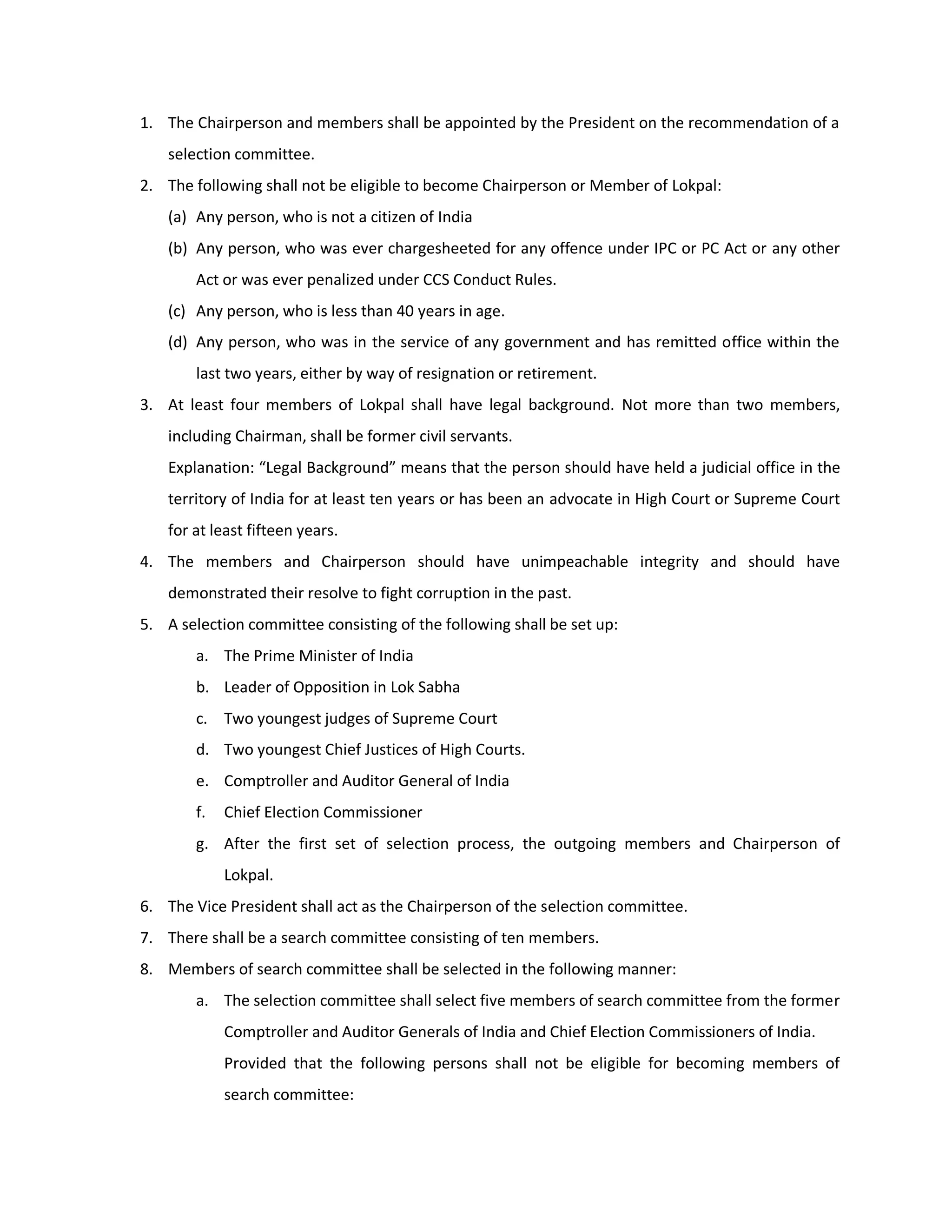 1. The Chairperson and members shall be appointed by the President on the recommendation of a
    selection committee.
2. The following shall not be eligible to become Chairperson or Member of Lokpal:
    (a) Any person, who is not a citizen of India
    (b) Any person, who was ever chargesheeted for any offence under IPC or PC Act or any other
        Act or was ever penalized under CCS Conduct Rules.
    (c) Any person, who is less than 40 years in age.
    (d) Any person, who was in the service of any government and has remitted office within the
        last two years, either by way of resignation or retirement.
3. At least four members of Lokpal shall have legal background. Not more than two members,
    including Chairman, shall be former civil servants.
    Explanation: “Legal Background” means that the person should have held a judicial office in the
    territory of India for at least ten years or has been an advocate in High Court or Supreme Court
    for at least fifteen years.
4. The members and Chairperson should have unimpeachable integrity and should have
    demonstrated their resolve to fight corruption in the past.
5. A selection committee consisting of the following shall be set up:
        a. The Prime Minister of India
        b. Leader of Opposition in Lok Sabha
        c. Two youngest judges of Supreme Court
        d. Two youngest Chief Justices of High Courts.
        e. Comptroller and Auditor General of India
        f.   Chief Election Commissioner
        g. After the first set of selection process, the outgoing members and Chairperson of
             Lokpal.
6. The Vice President shall act as the Chairperson of the selection committee.
7. There shall be a search committee consisting of ten members.
8. Members of search committee shall be selected in the following manner:
        a. The selection committee shall select five members of search committee from the former
             Comptroller and Auditor Generals of India and Chief Election Commissioners of India.
             Provided that the following persons shall not be eligible for becoming members of
             search committee:
 