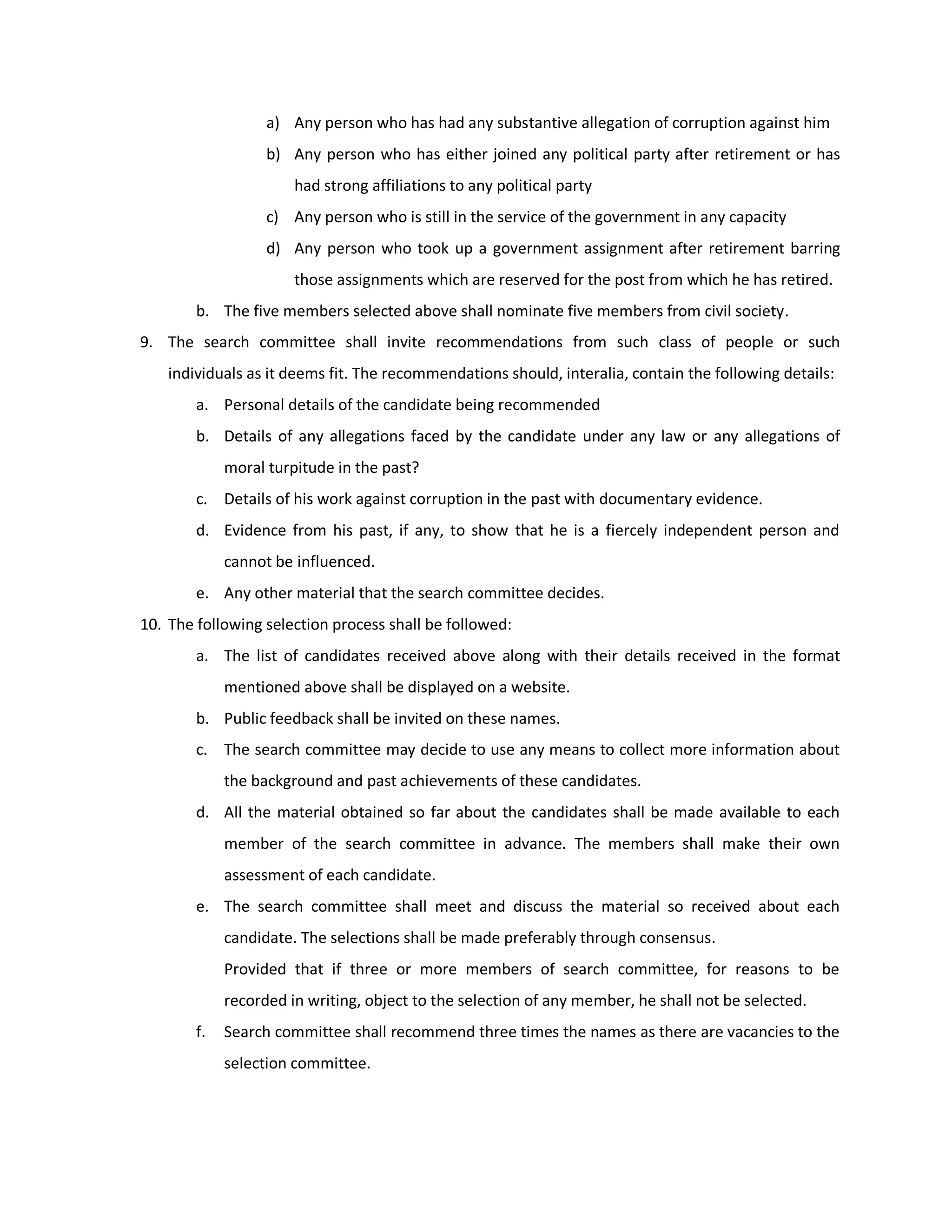 a) Any person who has had any substantive allegation of corruption against him
                   b) Any person who has either joined any political party after retirement or has
                       had strong affiliations to any political party
                   c) Any person who is still in the service of the government in any capacity
                   d) Any person who took up a government assignment after retirement barring
                       those assignments which are reserved for the post from which he has retired.
        b. The five members selected above shall nominate five members from civil society.
9. The search committee shall invite recommendations from such class of people or such
    individuals as it deems fit. The recommendations should, interalia, contain the following details:
        a. Personal details of the candidate being recommended
        b. Details of any allegations faced by the candidate under any law or any allegations of
             moral turpitude in the past?
        c. Details of his work against corruption in the past with documentary evidence.
        d. Evidence from his past, if any, to show that he is a fiercely independent person and
             cannot be influenced.
        e. Any other material that the search committee decides.
10. The following selection process shall be followed:
        a. The list of candidates received above along with their details received in the format
             mentioned above shall be displayed on a website.
        b. Public feedback shall be invited on these names.
        c. The search committee may decide to use any means to collect more information about
             the background and past achievements of these candidates.
        d. All the material obtained so far about the candidates shall be made available to each
             member of the search committee in advance. The members shall make their own
             assessment of each candidate.
        e. The search committee shall meet and discuss the material so received about each
             candidate. The selections shall be made preferably through consensus.
             Provided that if three or more members of search committee, for reasons to be
             recorded in writing, object to the selection of any member, he shall not be selected.
        f.   Search committee shall recommend three times the names as there are vacancies to the
             selection committee.
 