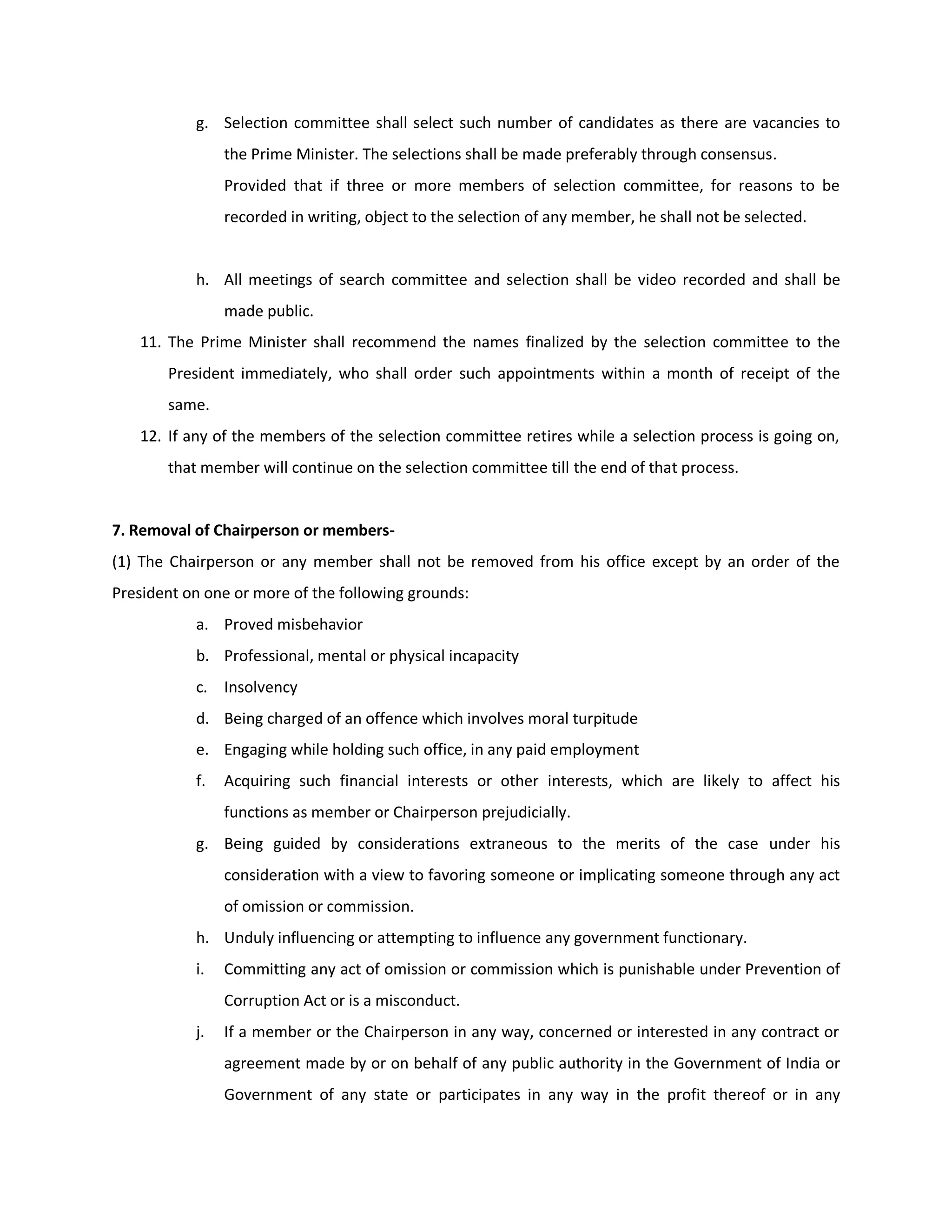 g. Selection committee shall select such number of candidates as there are vacancies to
                the Prime Minister. The selections shall be made preferably through consensus.
                Provided that if three or more members of selection committee, for reasons to be
                recorded in writing, object to the selection of any member, he shall not be selected.


           h. All meetings of search committee and selection shall be video recorded and shall be
                made public.
   11. The Prime Minister shall recommend the names finalized by the selection committee to the
       President immediately, who shall order such appointments within a month of receipt of the
       same.
   12. If any of the members of the selection committee retires while a selection process is going on,
       that member will continue on the selection committee till the end of that process.


7. Removal of Chairperson or members-
(1) The Chairperson or any member shall not be removed from his office except by an order of the
President on one or more of the following grounds:
           a. Proved misbehavior
           b. Professional, mental or physical incapacity
           c. Insolvency
           d. Being charged of an offence which involves moral turpitude
           e. Engaging while holding such office, in any paid employment
           f.   Acquiring such financial interests or other interests, which are likely to affect his
                functions as member or Chairperson prejudicially.
           g. Being guided by considerations extraneous to the merits of the case under his
                consideration with a view to favoring someone or implicating someone through any act
                of omission or commission.
           h. Unduly influencing or attempting to influence any government functionary.
           i.   Committing any act of omission or commission which is punishable under Prevention of
                Corruption Act or is a misconduct.
           j.   If a member or the Chairperson in any way, concerned or interested in any contract or
                agreement made by or on behalf of any public authority in the Government of India or
                Government of any state or participates in any way in the profit thereof or in any
 