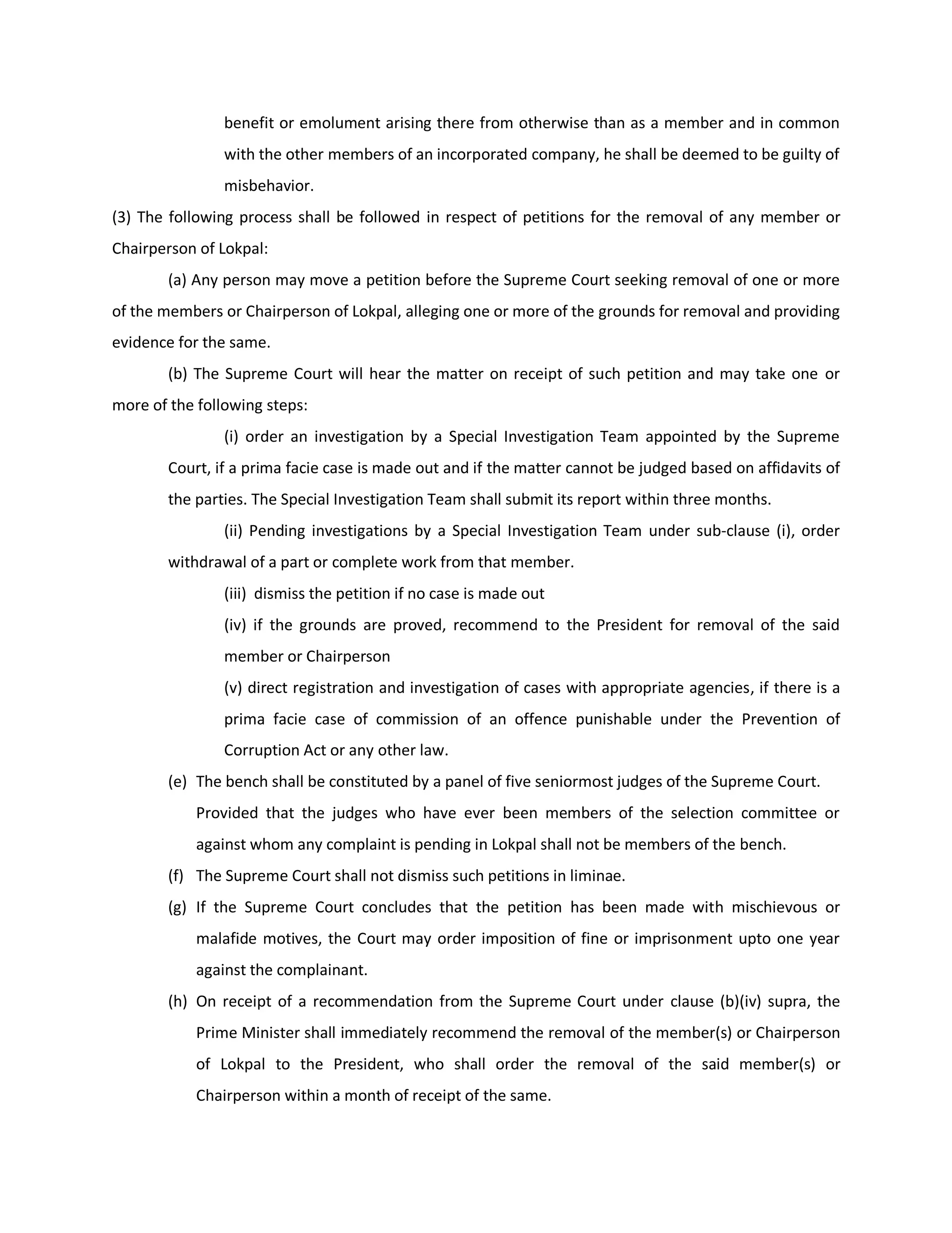 benefit or emolument arising there from otherwise than as a member and in common
                with the other members of an incorporated company, he shall be deemed to be guilty of
                misbehavior.
(3) The following process shall be followed in respect of petitions for the removal of any member or
Chairperson of Lokpal:
        (a) Any person may move a petition before the Supreme Court seeking removal of one or more
of the members or Chairperson of Lokpal, alleging one or more of the grounds for removal and providing
evidence for the same.
        (b) The Supreme Court will hear the matter on receipt of such petition and may take one or
more of the following steps:
                (i) order an investigation by a Special Investigation Team appointed by the Supreme
        Court, if a prima facie case is made out and if the matter cannot be judged based on affidavits of
        the parties. The Special Investigation Team shall submit its report within three months.
                (ii) Pending investigations by a Special Investigation Team under sub-clause (i), order
        withdrawal of a part or complete work from that member.
                (iii) dismiss the petition if no case is made out
                (iv) if the grounds are proved, recommend to the President for removal of the said
                member or Chairperson
                (v) direct registration and investigation of cases with appropriate agencies, if there is a
                prima facie case of commission of an offence punishable under the Prevention of
                Corruption Act or any other law.
        (e) The bench shall be constituted by a panel of five seniormost judges of the Supreme Court.
            Provided that the judges who have ever been members of the selection committee or
            against whom any complaint is pending in Lokpal shall not be members of the bench.
        (f) The Supreme Court shall not dismiss such petitions in liminae.
        (g) If the Supreme Court concludes that the petition has been made with mischievous or
            malafide motives, the Court may order imposition of fine or imprisonment upto one year
            against the complainant.
        (h) On receipt of a recommendation from the Supreme Court under clause (b)(iv) supra, the
            Prime Minister shall immediately recommend the removal of the member(s) or Chairperson
            of Lokpal to the President, who shall order the removal of the said member(s) or
            Chairperson within a month of receipt of the same.
 