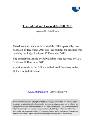 The Lokpal and Lokayuktas Bill, 2013
As passed by both Houses
This document contains the text of the Bill as passed by Lok
Sabha on 29 December 2011 and incorporates the amendments
made by the Rajya Sabha on 17 December 2013.
The amendments made by Rajya Sabha were accepted by Lok
Sabha on 18 December 2013.
Additions made to the Bill are in Red. And Deletions to the
Bill are in Red Strikeout.
www.prsindia.org | @prslegislative
Disclaimer: This document is being furnished to you for your information. You may choose to
reproduce or redistribute this information for non-commercial purposes in part or in full to any
other person with due acknowledgement of PRS Legislative Research ("PRS"). PRS makes every
effort to use reliable and comprehensive information, but PRS does not represent that this
information is accurate or complete. PRS is an independent, not-for-profit group. This data has
been collated without regard to the objectives or opinions of those who may receive it.
 