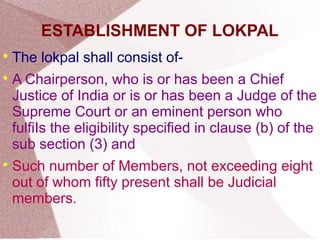 ESTABLISHMENT OF LOKPAL 
 The lokpal shall consist of- 
 A Chairperson, who is or has been a Chief 
Justice of India or is or has been a Judge of the 
Supreme Court or an eminent person who 
fulfiIs the eligibility specified in clause (b) of the 
sub section (3) and 
 Such number of Members, not exceeding eight 
out of whom fifty present shall be Judicial 
members. 
 