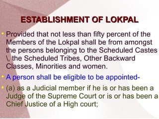 EESSTTAABBLLIISSHHMMEENNTT OOFF LLOOKKPPAALL 
 Provided that not less than fifty percent of the 
Members of the Lokpal shall be from amongst 
the persons belonging to the Scheduled Castes 
, the Scheduled Tribes, Other Backward 
Classes, Minorities and women. 
 A person shall be eligible to be appointed- 
 (a) as a Judicial member if he is or has been a 
Judge of the Supreme Court or is or has been a 
Chief Justice of a High court; 
 