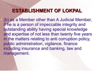 EESSTTAABBLLIISSHHMMEENNTT OOFF LLOOKKPPAALL 
 (b) as a Member other than A Judicial Member, 
if he is a person of impeccable integrity and 
outstanding ability having special knowledge 
and expertise of not less than twenty five years 
in the matters relating to anti corruption policy, 
public administration, vigilance, finance 
including insurance and banking, law and 
management. 
 