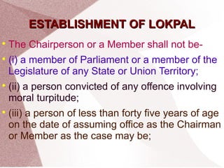 EESSTTAABBLLIISSHHMMEENNTT OOFF LLOOKKPPAALL 
 The Chairperson or a Member shall not be- 
 (i) a member of Parliament or a member of the 
Legislature of any State or Union Territory; 
 (ii) a person convicted of any offence involving 
moral turpitude; 
 (iii) a person of less than forty five years of age 
on the date of assuming office as the Chairman 
or Member as the case may be; 
 