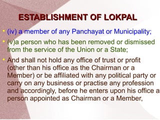 EESSTTAABBLLIISSHHMMEENNTT OOFF LLOOKKPPAALL 
 (iv) a member of any Panchayat or Municipality; 
 (v)a person who has been removed or dismissed 
from the service of the Union or a State; 
 And shall not hold any office of trust or profit 
(other than his office as the Chairman or a 
Member) or be affiliated with any political party or 
carry on any business or practise any profession 
and accordingly, before he enters upon his office a 
person appointed as Chairman or a Member, 
 