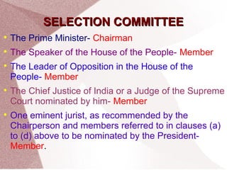 SSEELLEECCTTIIOONN CCOOMMMMIITTTTEEEE 
 The Prime Minister- Chairman 
 The Speaker of the House of the People- Member 
 The Leader of Opposition in the House of the 
People- Member 
 The Chief Justice of India or a Judge of the Supreme 
Court nominated by him- Member 
 One eminent jurist, as recommended by the 
Chairperson and members referred to in clauses (a) 
to (d) above to be nominated by the President- 
Member. 
 