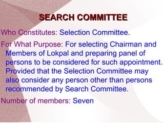 SSEEAARRCCHH CCOOMMMMIITTTTEEEE 
Who Constitutes: Selection Committee. 
For What Purpose: For selecting Chairman and 
Members of Lokpal and preparing panel of 
persons to be considered for such appointment. 
Provided that the Selection Committee may 
also consider any person other than persons 
recommended by Search Committee. 
Number of members: Seven 
 