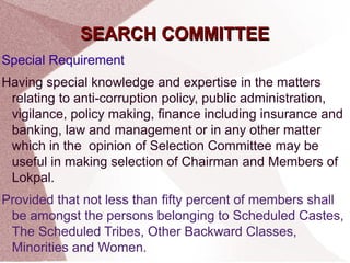 SSEEAARRCCHH CCOOMMMMIITTTTEEEE 
Special Requirement 
Having special knowledge and expertise in the matters 
relating to anti-corruption policy, public administration, 
vigilance, policy making, finance including insurance and 
banking, law and management or in any other matter 
which in the opinion of Selection Committee may be 
useful in making selection of Chairman and Members of 
Lokpal. 
Provided that not less than fifty percent of members shall 
be amongst the persons belonging to Scheduled Castes, 
The Scheduled Tribes, Other Backward Classes, 
Minorities and Women. 
 