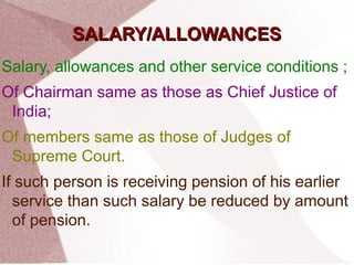 SSAALLAARRYY//AALLLLOOWWAANNCCEESS 
Salary, allowances and other service conditions ; 
Of Chairman same as those as Chief Justice of 
India; 
Of members same as those of Judges of 
Supreme Court. 
If such person is receiving pension of his earlier 
service than such salary be reduced by amount 
of pension. 
 