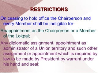 RREESSTTRRIICCTTIIOONNSS 
On ceasing to hold office the Chairperson and 
every Member shall be ineligible for- 
Reappointment as the Chairperson or a Member 
of the Lokpal; 
Any diplomatic assignment, appointment as 
administrator of a Union territory and such other 
assignment or appointment which is required by 
law to be made by President by warrant under 
his hand and seal; 
 