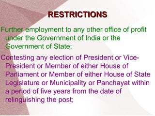 RREESSTTRRIICCTTIIOONNSS 
Further employment to any other office of profit 
under the Government of India or the 
Government of State; 
Contesting any election of President or Vice- 
President or Member of either House of 
Parliament or Member of either House of State 
Legislature or Municipality or Panchayat within 
a period of five years from the date of 
relinguishing the post; 
 
