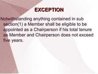 EEXXCCEEPPTTIIOONN 
Notwithstanding anything contained in sub 
section(1) a Member shall be eligible to be 
appointed as a Chairperson if his total tenure 
as Member and Chairperson does not exceed 
five years. 
 