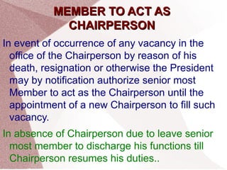 MMEEMMBBEERR TTOO AACCTT AASS 
CCHHAAIIRRPPEERRSSOONN 
In event of occurrence of any vacancy in the 
office of the Chairperson by reason of his 
death, resignation or otherwise the President 
may by notification authorize senior most 
Member to act as the Chairperson until the 
appointment of a new Chairperson to fill such 
vacancy. 
In absence of Chairperson due to leave senior 
most member to discharge his functions till 
Chairperson resumes his duties.. 
 