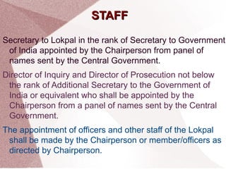 SSTTAAFFFF 
Secretary to Lokpal in the rank of Secretary to Government 
of India appointed by the Chairperson from panel of 
names sent by the Central Government. 
Director of Inquiry and Director of Prosecution not below 
the rank of Additional Secretary to the Government of 
India or equivalent who shall be appointed by the 
Chairperson from a panel of names sent by the Central 
Government. 
The appointment of officers and other staff of the Lokpal 
shall be made by the Chairperson or member/officers as 
directed by Chairperson. 
 