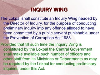 IINNQQUUIIRRYY WWIINNGG 
The Lokpal shall constitute an Inquiry Wing headed by 
the Director of Inquiry, for the purpose of conducting 
preliminary inquiry into any offence alleged to have 
been committed by a public servant punishable under 
the Prevention of Corruption Act,1988. 
Provided that till such time the Inquiry Wing is 
constituted by the Lokpal the Central Government 
shall make available such number of officers and 
other staff from its Ministries or Departments as may 
be required by the Lokpal for conducting preliminary 
inquiries under this Act. 
 