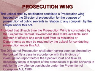 PPRROOSSEECCUUTTIIOONN WWIINNGG 
The Lokpal shall by notification constitute a Prosecution wing 
headed by the Director of prosecution for the purpose of 
prosecution of public servants in relation to any complaint by the 
Lokpal under this Act. 
Provided that till such time the Prosecution Wing is constituted by 
the Lokpal the Central Government shall make available such 
number of officers and other staff from its Ministries or 
Departments as may be required by the Lokpal for conducting 
prosecution under this Act. 
The Director of Prosecution shall after having been so directed by 
the Lokpal file a case in accordance with the findings of 
investigation report before the Special Court and take all 
necessary steps in respect of the prosecution of public servants in 
relation to any offence punishable under the Prevention of 
Corruption Act, 1988. 
 