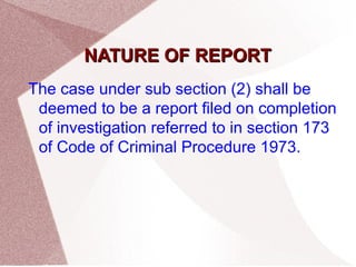 NNAATTUURREE OOFF RREEPPOORRTT 
The case under sub section (2) shall be 
deemed to be a report filed on completion 
of investigation referred to in section 173 
of Code of Criminal Procedure 1973. 
 