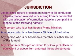 JJUURRIISSDDIICCTTIIOONN 
Lokpal shall inquire or cause an inquiry to be conducted 
into any matter involved in or arising from or connected 
with any allegation of corruption made in a complaint in 
respect of the following namely:- 
Any person who is or has been a Prime Minister; 
Any person who is or has been a Minister of the Union; 
Any person who is or has been a member of either House 
of Parliament; 
Any Group A or Group B or Group C or Croup D officer or 
equivalent or above from amongst the public servants 
 