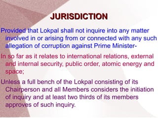 JJUURRIISSDDIICCTTIIOONN 
Provided that Lokpal shall not inquire into any matter 
involved in or arising from or connected with any such 
allegation of corruption against Prime Minister- 
In so far as it relates to international relations, external 
and internal security, public order, atomic energy and 
space; 
Unless a full bench of the Lokpal consisting of its 
Chairperson and all Members considers the initiation 
of inquiry and at least two thirds of its members 
approves of such inquiry. 
 