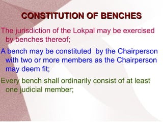 CCOONNSSTTIITTUUTTIIOONN OOFF BBEENNCCHHEESS 
The jurisdiction of the Lokpal may be exercised 
by benches thereof; 
A bench may be constituted by the Chairperson 
with two or more members as the Chairperson 
may deem fit; 
Every bench shall ordinarily consist of at least 
one judicial member; 
 