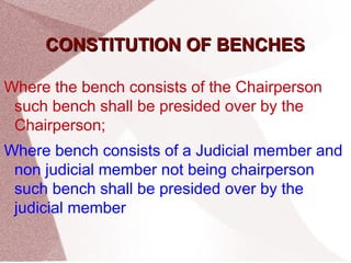 CCOONNSSTTIITTUUTTIIOONN OOFF BBEENNCCHHEESS 
Where the bench consists of the Chairperson 
such bench shall be presided over by the 
Chairperson; 
Where bench consists of a Judicial member and 
non judicial member not being chairperson 
such bench shall be presided over by the 
judicial member 
 