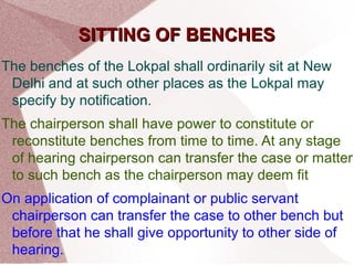 SSIITTTTIINNGG OOFF BBEENNCCHHEESS 
The benches of the Lokpal shall ordinarily sit at New 
Delhi and at such other places as the Lokpal may 
specify by notification. 
The chairperson shall have power to constitute or 
reconstitute benches from time to time. At any stage 
of hearing chairperson can transfer the case or matter 
to such bench as the chairperson may deem fit 
On application of complainant or public servant 
chairperson can transfer the case to other bench but 
before that he shall give opportunity to other side of 
hearing. 
 