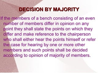 DDEECCIISSIIOONN BBYY MMAAJJOORRIITTYY 
If the members of a bench consisting of an even 
number of members differ in opinion on any 
point they shall state the points on which they 
differ and make reference to the chairperson 
who shall either hear the points himself or refer 
the case for hearing by one or more other 
members and such points shall be decided 
according to opinion of majority of members. 
 