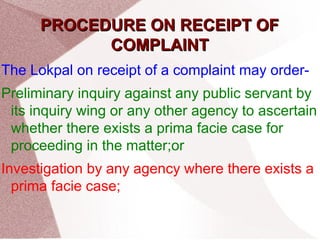 PPRROOCCEEDDUURREE OONN RREECCEEIIPPTT OOFF 
CCOOMMPPLLAAIINNTT 
The Lokpal on receipt of a complaint may order- 
Preliminary inquiry against any public servant by 
its inquiry wing or any other agency to ascertain 
whether there exists a prima facie case for 
proceeding in the matter;or 
Investigation by any agency where there exists a 
prima facie case; 
 
