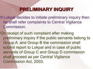 PPRREELLIIMMIINNAARRYY IINNQQUUIIRRYY 
If Lokpal decides to initiate preliminary inquiry then 
he shall refer complaints to Central Vigilance 
Commission. 
On receipt of such complaint after making 
preliminary inquiry if the public servants belong to 
Group A and Group B the commission shall 
submit report to Lokpal and in case of public 
servants of Group C and Group D commission 
shall proceed as per Central Vigilance 
Commission Act, 2003. 
 