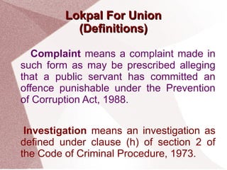 LLookkppaall FFoorr UUnniioonn 
((DDeeffiinniittiioonnss) 
Complaint means a complaint made in 
such form as may be prescribed alleging 
that a public servant has committed an 
offence punishable under the Prevention 
of Corruption Act, 1988. 
Investigation means an investigation as 
defined under clause (h) of section 2 of 
the Code of Criminal Procedure, 1973. 
 