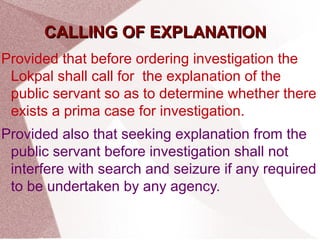 CCAALLLLIINNGG OOFF EEXXPPLLAANNAATTIIOONN 
Provided that before ordering investigation the 
Lokpal shall call for the explanation of the 
public servant so as to determine whether there 
exists a prima case for investigation. 
Provided also that seeking explanation from the 
public servant before investigation shall not 
interfere with search and seizure if any required 
to be undertaken by any agency. 
 