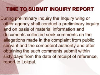 TTIIMMEE TTOO SSUUBBMMIITT IINNQQUUIIRRYY RREEPPOORRTT 
During preliminary inquiry the Inquiry wing or 
other agency shall conduct a preliminary inquiry 
and on basis of material information and 
documents collected seek comments on the 
allegations made in the complaint from public 
servant and the competent authority and after 
obtaining the such comments submit within 
sixty days from the date of receipt of reference, 
report to Lokpal. 
 