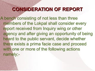 CCOONNSSIIDDEERRAATTIIOONN OOFF RREEPPOORRTT 
A bench consisting of not less than three 
members of the Lokpal shall consider every 
report received from Inquiry wing or other 
agency and after giving an opportunity of being 
heard to the public servant, decide whether 
there exists a prima facie case and proceed 
with one or more of the following actions 
namely;- 
 