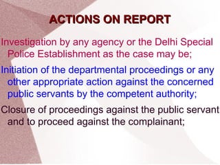 AACCTTIIOONNSS OONN RREEPPOORRTT 
Investigation by any agency or the Delhi Special 
Police Establishment as the case may be; 
Initiation of the departmental proceedings or any 
other appropriate action against the concerned 
public servants by the competent authority; 
Closure of proceedings against the public servant 
and to proceed against the complainant; 
 