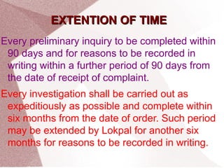 EEXXTTEENNTTIIOONN OOFF TTIIMMEE 
Every preliminary inquiry to be completed within 
90 days and for reasons to be recorded in 
writing within a further period of 90 days from 
the date of receipt of complaint. 
Every investigation shall be carried out as 
expeditiously as possible and complete within 
six months from the date of order. Such period 
may be extended by Lokpal for another six 
months for reasons to be recorded in writing. 
 