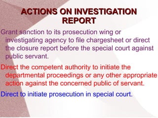 AACCTTIIOONNSS OONN IINNVVEESSTTIIGGAATTIIOONN 
RREEPPOORRTT 
Grant sanction to its prosecution wing or 
investigating agency to file chargesheet or direct 
the closure report before the special court against 
public servant. 
Direct the competent authority to initiate the 
departmental proceedings or any other appropriate 
action against the concerned public of servant. 
Direct to initiate prosecution in special court. 
 