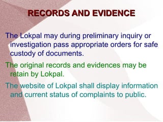 RREECCOORRDDSS AANNDD EEVVIIDDEENNCCEE 
The Lokpal may during preliminary inquiry or 
investigation pass appropriate orders for safe 
custody of documents. 
The original records and evidences may be 
retain by Lokpal. 
The website of Lokpal shall display information 
and current status of complaints to public. 
 