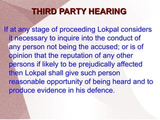 TTHHIIRRDD PPAARRTTYY HHEEAARRIINNGG 
If at any stage of proceeding Lokpal considers 
it necessary to inquire into the conduct of 
any person not being the accused; or is of 
opinion that the reputation of any other 
persons if likely to be prejudically affected 
then Lokpal shall give such person 
reasonable opportunity of being heard and to 
produce evidence in his defence. 
 