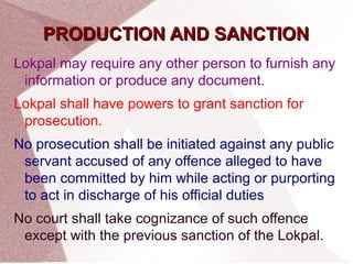 PPRROODDUUCCTTIIOONN AANNDD SSAANNCCTTIIOONN 
Lokpal may require any other person to furnish any 
information or produce any document. 
Lokpal shall have powers to grant sanction for 
prosecution. 
No prosecution shall be initiated against any public 
servant accused of any offence alleged to have 
been committed by him while acting or purporting 
to act in discharge of his official duties 
No court shall take cognizance of such offence 
except with the previous sanction of the Lokpal. 
 