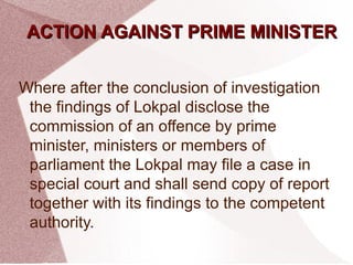 AACCTTIIOONN AAGGAAIINNSSTT PPRRIIMMEE MMIINNIISSTTEERR 
Where after the conclusion of investigation 
the findings of Lokpal disclose the 
commission of an offence by prime 
minister, ministers or members of 
parliament the Lokpal may file a case in 
special court and shall send copy of report 
together with its findings to the competent 
authority. 
 