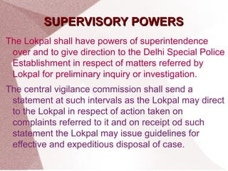 SSUUPPEERRVVIISSOORRYY PPOOWWEERRSS 
The Lokpal shall have powers of superintendence 
over and to give direction to the Delhi Special Police 
Establishment in respect of matters referred by 
Lokpal for preliminary inquiry or investigation. 
The central vigilance commission shall send a 
statement at such intervals as the Lokpal may direct 
to the Lokpal in respect of action taken on 
complaints referred to it and on receipt od such 
statement the Lokpal may issue guidelines for 
effective and expeditious disposal of case. 
 