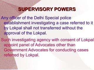 SSUUPPEERRVVIISSOORRYY PPOOWWEERRSS 
Any officer of the Delhi Special police 
establishment investigating a case referred to it 
by Lokpal shall not transferred without the 
approval of the Lokpal. 
Such investigating agency with consent of Lokpal 
appoint panel of Advocates other than 
Government Advocates for conducting cases 
referred by Lokpal. 
 
